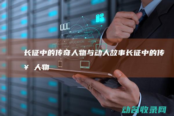 长征中的传奇人物与动人故事 (长征中的传奇人物)