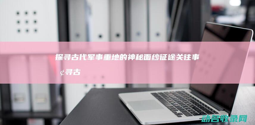 探寻古代军事重地的神秘面纱 征途关往事 (探寻古代军事的书籍)