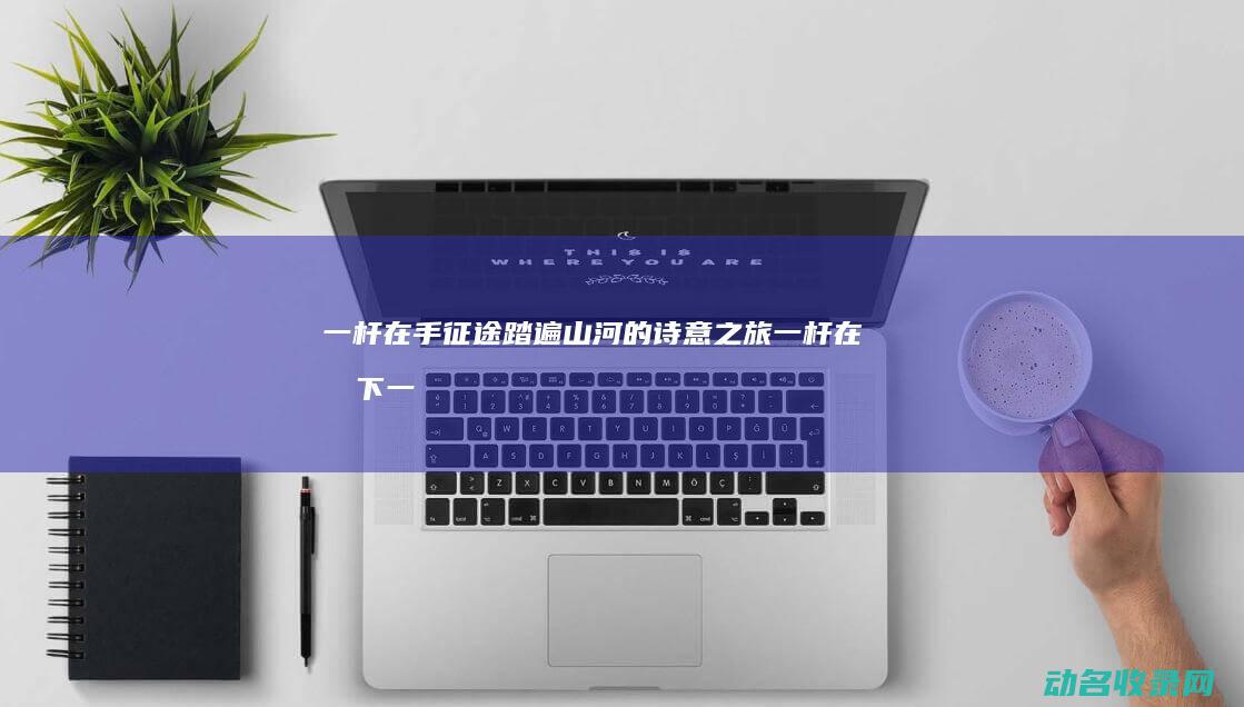 一杆在手 征途 踏遍山河的诗意之旅 (一杆在手下一句)