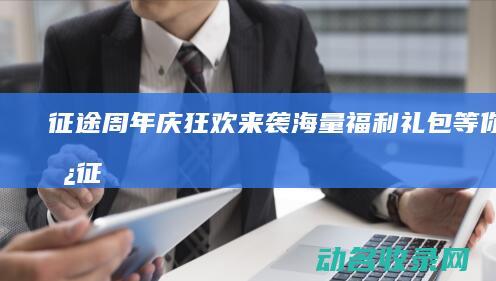 征途周年庆狂欢来袭！海量福利礼包等你来拿 (征途周年庆福利礼包)