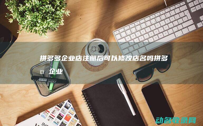 拼多多企业店注册后可以修改店名吗 (拼多多企业店铺怎么开)